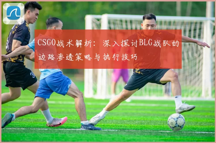CSGO战术解析:深入探讨BLG战队的边路渗透策略与执行技巧