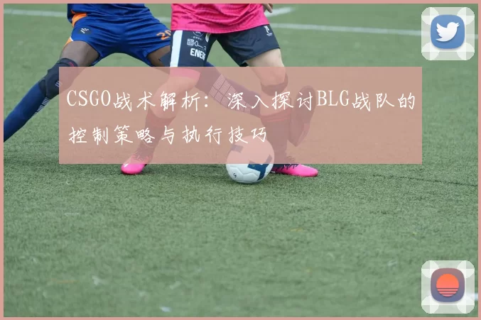 CSGO战术解析：深入探讨BLG战队的控制策略与执行技巧