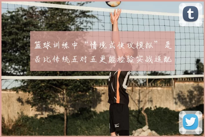 篮球训练中“情境式快攻模拟”是否比传统五对五更能检验实战适配度