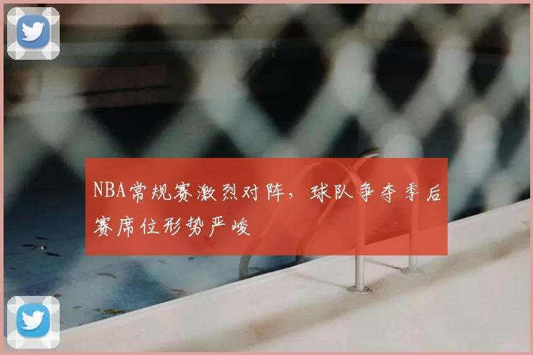 NBA常规赛激烈对阵,球队争夺季后赛席位形势严峻