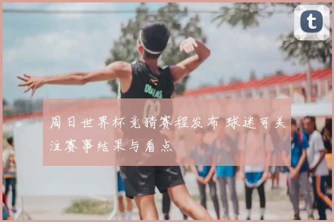 周日世界杯竞猜赛程发布 球迷可关注赛事结果与看点