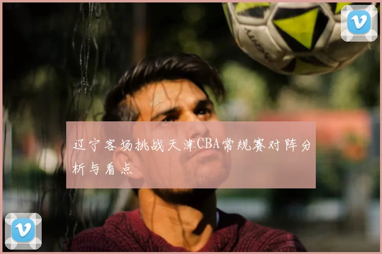 辽宁客场挑战天津CBA常规赛对阵分析与看点