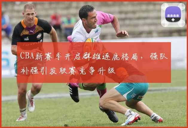 CBA新赛季开启群雄逐鹿格局,强队补强引发联赛竞争升级