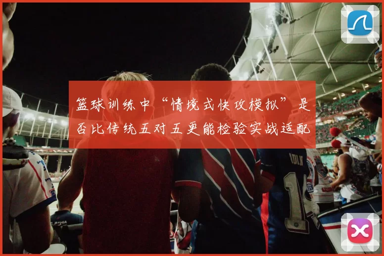 篮球训练中“情境式快攻模拟”是否比传统五对五更能检验实战适配度