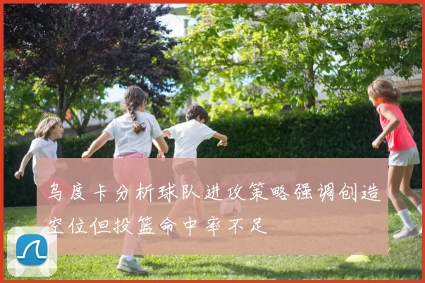 乌度卡分析球队进攻策略强调创造空位但投篮命中率不足