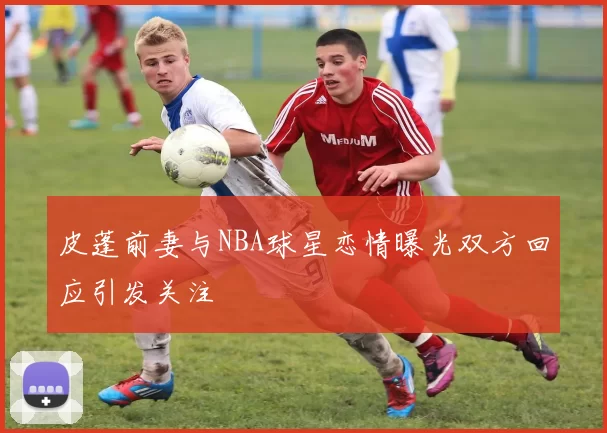 皮蓬前妻与NBA球星恋情曝光双方回应引发关注