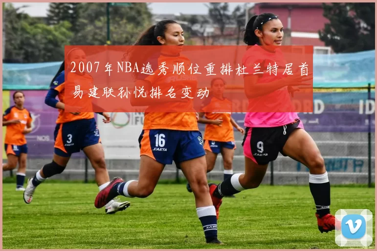 2007年NBA选秀顺位重排杜兰特居首易建联孙悦排名变动