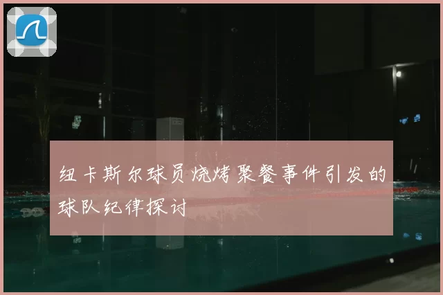 纽卡斯尔球员烧烤聚餐事件引发的球队纪律探讨