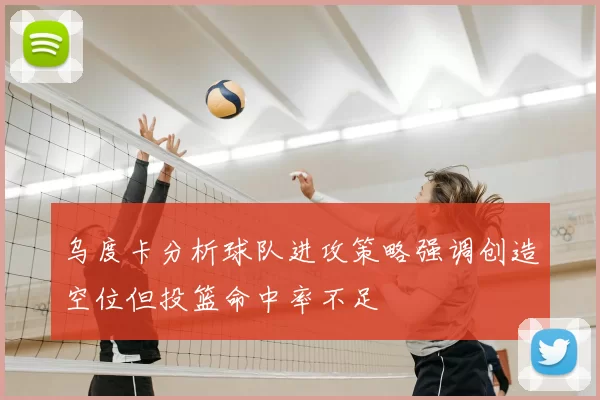 乌度卡分析球队进攻策略强调创造空位但投篮命中率不足