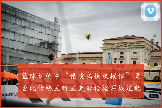 篮球训练中“情境式快攻模拟”是否比传统五对五更能检验实战适配度