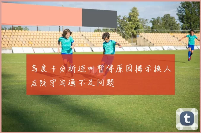 乌度卡分析连叫暂停原因揭示换人后防守沟通不足问题
