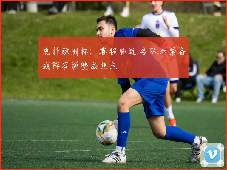 虎扑欧洲杯:赛程临近 各队加紧备战阵容调整成焦点