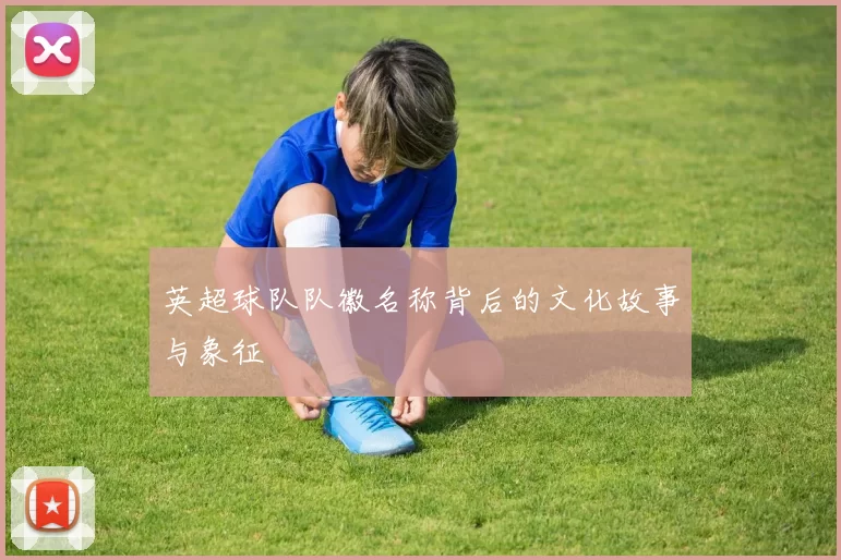 英超球队队徽名称背后的文化故事与象征