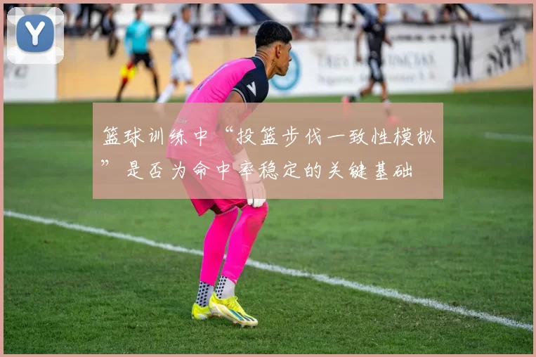 篮球训练中“投篮步伐一致性模拟”是否为命中率稳定的关键基础