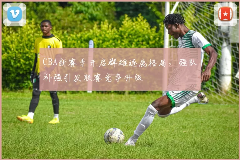 CBA新赛季开启群雄逐鹿格局,强队补强引发联赛竞争升级