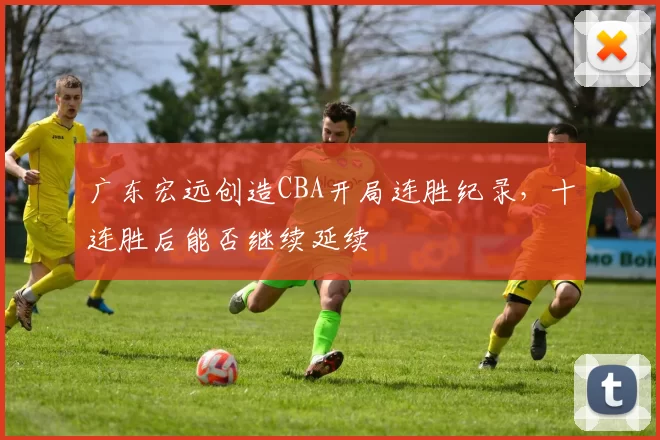 广东宏远创造CBA开局连胜纪录,十连胜后能否继续延续