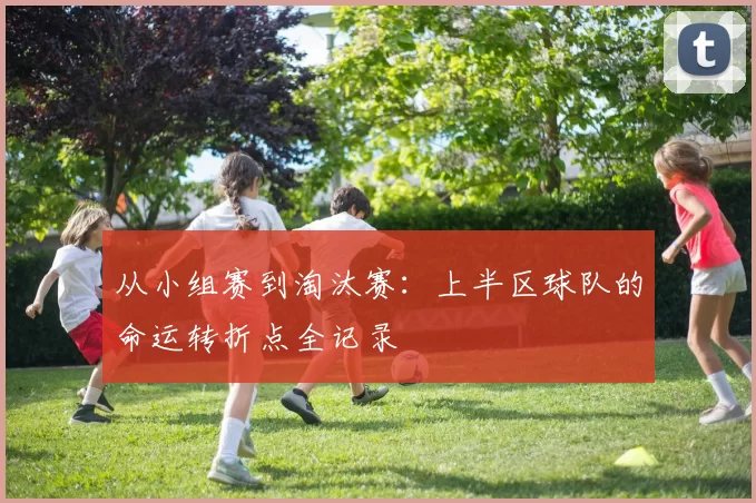从小组赛到淘汰赛:上半区球队的命运转折点全记录