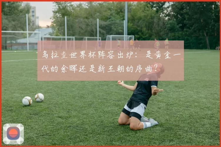 乌拉圭世界杯阵容出炉：是黄金一代的余晖还是新王朝的序曲？