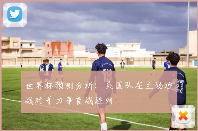 世界杯预测分析：美国队在主场迎战对手力争首战胜利