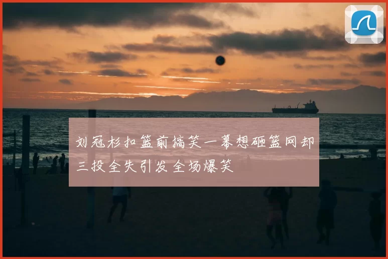 刘冠杉扣篮前搞笑一幕想砸篮网却三投全失引发全场爆笑