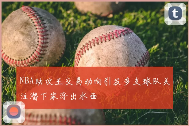 NBA助攻王交易动向引发多支球队关注潜下家浮出水面