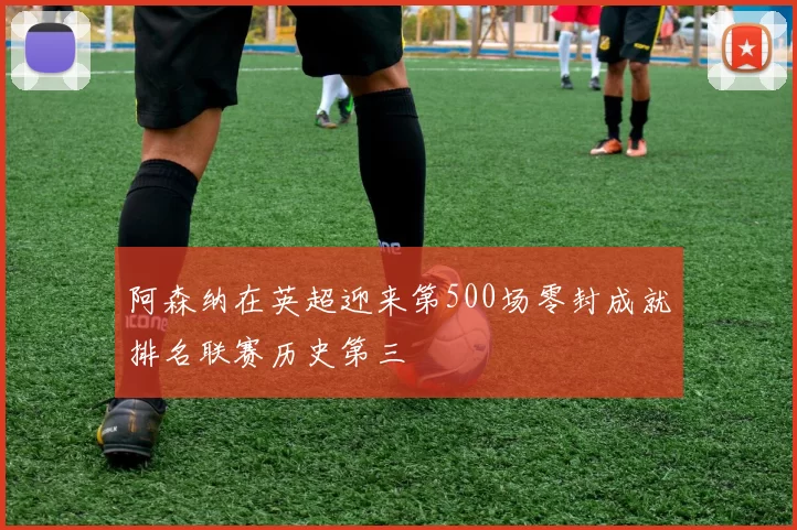 阿森纳在英超迎来第500场零封成就排名联赛历史第三