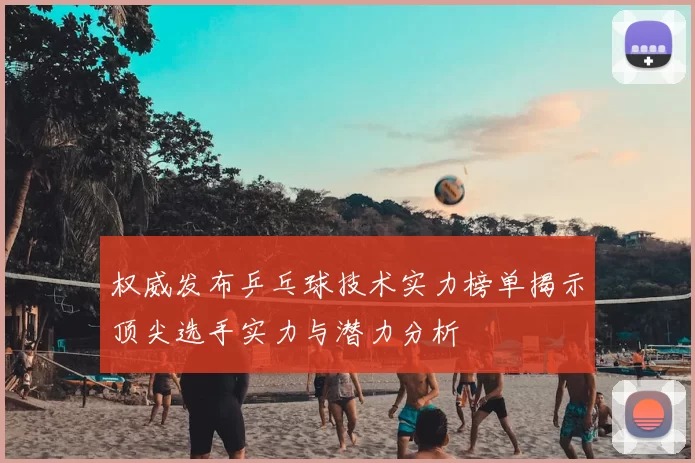 权威发布乒乓球技术实力榜单揭示顶尖选手实力与潜力分析