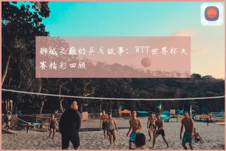 狮城之巅的乒乓故事:WTT世界杯决赛精彩回顾
