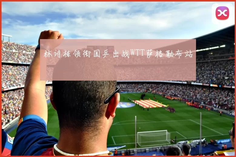 林诗栋领衔国乒出战WTT萨格勒布站