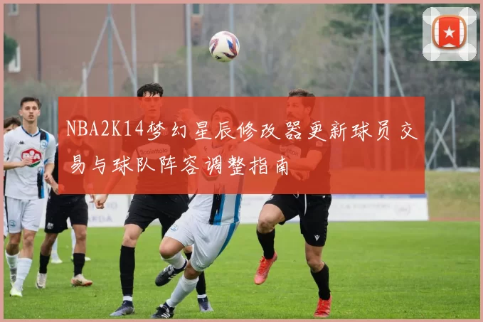NBA2K14梦幻星辰修改器更新球员交易与球队阵容调整指南