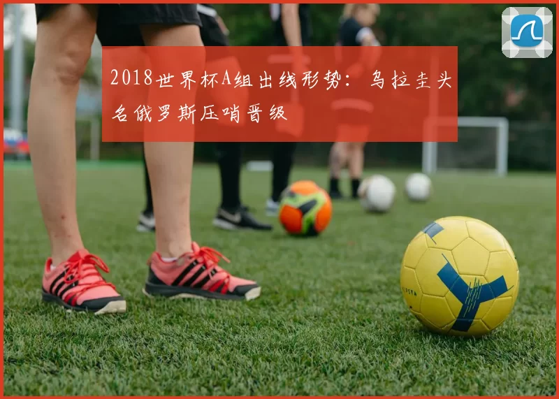2018世界杯A组出线形势：乌拉圭头名俄罗斯压哨晋级