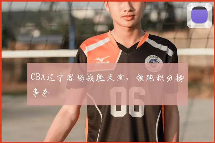 CBA辽宁客场战胜天津,领跑积分榜争夺